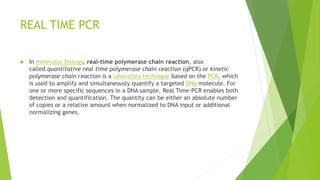 REAL TIME PCR
 In molecular biology, real-time polymerase chain reaction, also
called quantitative real time polymerase chain reaction (qPCR) or kinetic
polymerase chain reaction is a laboratory technique based on the PCR, which
is used to amplify and simultaneously quantify a targeted DNA molecule. For
one or more specific sequences in a DNA sample, Real Time-PCR enables both
detection and quantification. The quantity can be either an absolute number
of copies or a relative amount when normalized to DNA input or additional
normalizing genes.
 