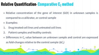 Relative Quantification- Comparative CT method
◉ Relative concentration of the gene of interest (GOI) in unknown samples is
compared to a calibrator, or control sample
◉ Examples:
1. Drug treated cell lines and untreated cell lines
2. Patient samples and healthy controls
◉ Differences in Ct value between an unknown sample and control are expressed
as fold-changes relative to the control sample (ΔCt)
 
