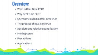 Overview:
◉ What is Real Time PCR?
◉ Why Real Time PCR?
◉ Chemistries used in Real Time PCR
◉ The process of Real Time PCR
◉ Absolute and relative quantification
◉ Melting curve
◉ Precautions
◉ Applications
 