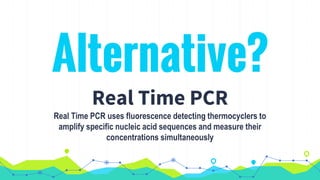 Alternative?
Real Time PCR
Real Time PCR uses fluorescence detecting thermocyclers to
amplify specific nucleic acid sequences and measure their
concentrations simultaneously
 