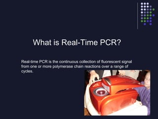 What is Real-Time PCR?
Real-time PCR is the continuous collection of fluorescent signal
from one or more polymerase chain reactions over a range of
cycles.
 