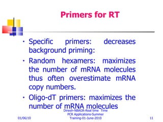 Primers for RT Specific primers: decreases background priming: Random hexamers: maximizes the number of mRNA molecules thus often overestimate mRNA copy numbers.  Oligo-dT primers: maximizes the number of mRNA molecules 01/06/10 Dinesh-NBAGR-Real time  Time PCR Applications-Summer Training-01-June-2010 