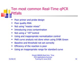 Ten most common Real-Time qPCR Pitfalls Poor primer and probe design Poor quality RNA Not using “master mixes” Introducing cross contamination Not using a “-RT”control Using and inappropriate normalization control Melt curve analysis not done when using SYBR Green Baseline and threshold not set correctly Efficiency of the reaction is poor Using an inappropriate range for standard curve 01/06/10 Dinesh-NBAGR-Real time  Time PCR Applications-Summer Training-01-June-2010 