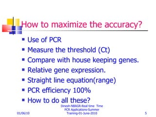 How to maximize the accuracy? Use of PCR Measure the threshold (Ct) Compare with house keeping genes. Relative gene expression. Straight line equation(range) PCR efficiency 100% How to do all these? 01/06/10 Dinesh-NBAGR-Real time  Time PCR Applications-Summer Training-01-June-2010 