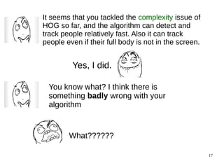 17 
It seems that you tackled the complexity issue of 
HOG so far, and the algorithm can detect and 
track people relatively fast. Also it can track 
people even if their full body is not in the screen. 
Yes, I did. 
You know what? I think there is 
something badly wrong with your 
algorithm 
What?????? 
 