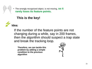 19 
● The wrongly recognized object, is not moving, so it 
rarely loses its feature points. 
This is the key! 
Idea: 
If the number of the feature points are not 
changing during a while, say in 200 frames, 
then the algorithm should suspect a trap state 
and break the tracking loop. 
Therefore, we can tackle this 
problem by adding a simple 
condition to the previous 
algorithm 
 
