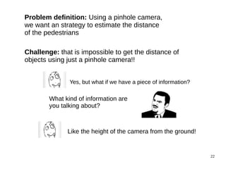 22 
Problem definition: Using a pinhole camera, 
we want an strategy to estimate the distance 
of the pedestrians 
Challenge: that is impossible to get the distance of 
objects using just a pinhole camera!! 
Yes, but what if we have a piece of information? 
What kind of information are 
you talking about? 
Like the height of the camera from the ground! 
 