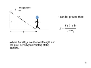 23 
h 
Z 
f 
Image plane 
v0 
v It can be proved that: 
Z= 
f∗k v∗h 
v−v0 
Where f and k_v are the focal length and 
the pixel density(pixel/meter) of the 
camera. 
 