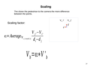 27 
Scaling 
The closer the pedestrian to the camera the more difference 
between the points. 
V_ i' V_ j' 
j' 
i' 
α=Average∀i, j ∈people[ p] 
V j'−Vi' 
di−d j 
Scaling factor: 
Vb=α∗V 'b 
 