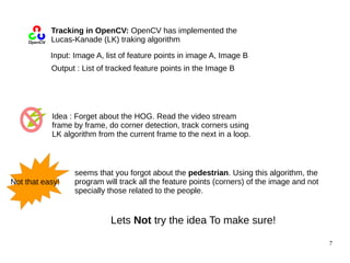 7 
Tracking in OpenCV: OpenCV has implemented the 
Lucas-Kanade (LK) traking algorithm 
Input: Image A, list of feature points in image A, Image B 
Output : List of tracked feature points in the Image B 
Idea : Forget about the HOG. Read the video stream 
frame by frame, do corner detection, track corners using 
LK algorithm from the current frame to the next in a loop. 
seems that you forgot about the pedestrian. Using this algorithm, the 
program will track all the feature points (corners) of the image and not 
specially those related to the people. 
Not that easy! 
Lets Not try the idea To make sure! 
 