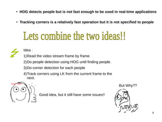 ● HOG detects people but is not fast enough to be used in real-time applications 
● Tracking corners is a relatively fast operation but it is not specified to people 
8 
Idea : 
1)Read the video stream frame by frame 
2)Do people detection using HOG until finding people. 
3)Do corner detection for each people 
4)Track corners using LK from the current frame to the 
next. 
Good idea, but it still have some issues!! 
But Why?? 
 