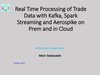 Real Time Processing of Trade
Data with Kafka, Spark
Streaming and Aerospike on
Prem and in Cloud
Architecture Design Series
Mich Talebzadeh
October 2019
 