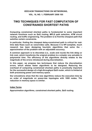 IEEE/ACM TRANSACTIONS ON NETWORKING,
                    VOL. 16, NO. 1, FEBRUARY 2008 105


    TWO TECHNIQUES FOR FAST COMPUTATION OF
         CONSTRAINED SHORTEST PATHS

Computing constrained shortest paths is fundamental to some important
network functions such as QoS routing, MPLS path selection, ATM circuit
routing, and traffic engineering. The problem is to find the cheapest path that
satisfies certain constraints.
In particular, finding the cheapest delay-constrained path is critical for real-
time data flows such as voice/video calls. Because it is NP-complete, much
research has been designing heuristic algorithms that solve the -
approximation of the problem with an adjustable accuracy.
A common approach is to discretize (i.e., scale and round) the link delay or
link cost, which transforms the original problem to a simpler one solvable in
polynomial time. The efficiency of the algorithms directly relates to the
magnitude of the errors introduced during discretization.
In this paper, we propose two techniques that reduce the discretization
errors, which allows faster algorithms to be designed. Reducing the
overhead of computing constrained shortest paths is practically important
for the successful design of a high-throughput QoS router, which is limited at
both processing power and memory space.
Our simulations show that the new algorithms reduce the execution time by
an order of magnitude on power-law topologies with 1000 nodes. The
reduction in memory space is similar.


Index Terms
Approximation algorithms, constrained shortest paths, QoS routing.
 