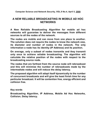 Computer Science and Network Security, VOL.9 No.4, April 5, 2009


 A NEW RELIABLE BROADCASTING IN MOBILE AD HOC
                  NETWORKS

A New Reliable Broadcasting Algorithm for mobile ad hoc
networks will guarantee to deliver the messages from different
sources to all the nodes of the network.
The nodes are mobile and can move from one place to another.
The solution does not require the nodes to know the network size,
its diameter and number of nodes in the network. The only
information a node has its identity (IP Address) and its position.
On average, only a subset of nodes transmits and they transmit
only once to achieve reliable broadcasting. The algorithm will
calculate the relative position of the nodes with respect to the
broadcasting source node.
The nodes that are farthest from the source node will rebroadcast
and this will minimize the number of rebroadcasts made by the
intermediate nodes and will reduce the delay latency.
The proposed algorithm will adapt itself dynamically to the number
of concurrent broadcasts and will give the least finish time for any
particular broadcast. It will be contention free, energy efficient and
collision free.


Key words
Broadcasting Algorithm, IP Address, Mobile Ad Hoc Networks,
Collision, Delay latency.
 