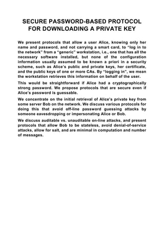 SECURE PASSWORD-BASED PROTOCOL
   FOR DOWNLOADING A PRIVATE KEY

We present protocols that allow a user Alice, knowing only her
name and password, and not carrying a smart card, to “log in to
the network” from a “generic” workstation, i.e., one that has all the
necessary software installed, but none of the configuration
information usually assumed to be known a priori in a security
scheme, such as Alice’s public and private keys, her certificate,
and the public keys of one or more CAs. By “logging in”, we mean
the workstation retrieves this information on behalf of the user.
This would be straightforward if Alice had a cryptographically
strong password. We propose protocols that are secure even if
Alice’s password is guessable.
We concentrate on the initial retrieval of Alice’s private key from
some server Bob on the network. We discuss various protocols for
doing this that avoid off-line password guessing attacks by
someone eavesdropping or impersonating Alice or Bob.
We discuss auditable vs. unauditable on-line attacks, and present
protocols that allow Bob to be stateless, avoid denial-of-service
attacks, allow for salt, and are minimal in computation and number
of messages.
 