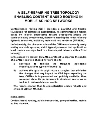 A SELF-REPAIRING TREE TOPOLOGY
   ENABLING CONTENT-BASED ROUTING IN
        MOBILE AD HOC NETWORKS

Content-based routing (CBR) provides a powerful and flexible
foundation for distributed applications. Its communication model,
based on implicit addressing, fosters decoupling among the
communicating components, therefore meeting the needs of many
dynamic scenarios, including mobile ad hoc networks (MANETs).
Unfortunately, the characteristics of the CBR model are only rarely
met by available systems, which typically assume that application-
level routers are organized in a tree-shaped network with a fixed
topology.
In this paper we present COMAN, a protocol to organize the nodes
of a MANET in a tree-shaped network able to
  i)    selfrepair   to   tolerate   the  frequent     topological
        reconfigurations typical of MANETs;
  ii)   achieve this goal through repair strategies that minimize
        the changes that may impact the CBR layer exploiting the
        tree. COMAN is implemented and publicly available. Here
        we report about its performance in simulated scenarios as
        well as in real-world experiments.
  The results confirm that its characteristics enable reliable and
  efficient CBR on MANETs.


Index Terms
Content-based routing, publish-subscribe, query-advertise, mobile
ad hoc network.
 