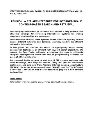 IEEE TRANSACTIONS ON PARALLEL AND DISTRIBUTED SYSTEMS, VOL. 18,
NO. 6, JUNE 2007



PFUSION: A P2P ARCHITECTURE FOR INTERNET-SCALE
     CONTENT-BASED SEARCH AND RETRIEVAL

The emerging Peer-to-Peer (P2P) model has become a very powerful and
attractive paradigm for developing Internet-scale systems for sharing
resources, including files and documents.
The distributed nature of these systems, where nodes are typically located
across different networks and domains, inherently hinders the efficient
retrieval of information.
In this paper, we consider the effects of topologically aware overlay
construction techniques on efficient P2P keyword search algorithms. We
present the Peer Fusion (pFusion) architecture that aims to efficiently
integrate heterogeneous information that is geographically scattered on
peers of different networks.
Our approach builds on work in unstructured P2P systems and uses only
local knowledge. Our empirical results, using the pFusion middleware
architecture and data sets from Akamai’s Internet mapping infrastructure
(AKAMAI), the Active Measurement Project (NLANR), and the Text REtrieval
Conference (TREC) show that the architecture we propose is both efficient
and practical.


Index Terms
Information retrieval, peer-to-peer, overlay construction algorithms.
 
