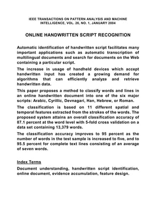IEEE TRANSACTIONS ON PATTERN ANALYSIS AND MACHINE
            INTELLIGENCE, VOL. 26, NO. 1, JANUARY 2004


    ONLINE HANDWRITTEN SCRIPT RECOGNITION

Automatic identification of handwritten script facilitates many
important applications such as automatic transcription of
multilingual documents and search for documents on the Web
containing a particular script.
The increase in usage of handheld devices which accept
handwritten input has created a growing demand for
algorithms that can efficiently analyze and retrieve
handwritten data.
This paper proposes a method to classify words and lines in
an online handwritten document into one of the six major
scripts: Arabic, Cyrillic, Devnagari, Han, Hebrew, or Roman.
The classification is based on 11 different spatial and
temporal features extracted from the strokes of the words. The
proposed system attains an overall classification accuracy of
87.1 percent at the word level with 5-fold cross validation on a
data set containing 13,379 words.
The classification accuracy improves to 95 percent as the
number of words in the test sample is increased to five, and to
95.5 percent for complete text lines consisting of an average
of seven words.


Index Terms
Document understanding, handwritten script identification,
online document, evidence accumulation, feature design.
 