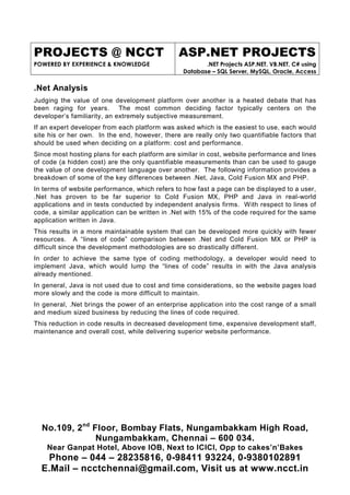 PROJECTS @ NCCT                                ASP.NET PROJECTS
POWERED BY EXPERIENCE & KNOWLEDGE                       .NET Projects ASP.NET, VB.NET, C# using
                                                 Database – SQL Server, MySQL, Oracle, Access

.Net Analysis
Judging the value of one development platform over another is a heated debate that has
been raging for years. The most common deciding factor typically centers on the
developer’s familiarity, an extremely subjective measurement.
If an expert developer from each platform was asked which is the easiest to use, each would
site his or her own. In the end, however, there are really only two quantifiable factors that
should be used when deciding on a platform: cost and performance.
Since most hosting plans for each platform are similar in cost, website performance and lines
of code (a hidden cost) are the only quantifiable measurements than can be used to gauge
the value of one development language over another. The following information provides a
breakdown of some of the key differences between .Net, Java, Cold Fusion MX and PHP.
In terms of website performance, which refers to how fast a page can be displayed to a user,
.Net has proven to be far superior to Cold Fusion MX, PHP and Java in real-world
applications and in tests conducted by independent analysis firms. With respect to lines of
code, a similar application can be written in .Net with 15% of the code required for the same
application written in Java.
This results in a more maintainable system that can be developed more quickly with fewer
resources. A “lines of code” comparison between .Net and Cold Fusion MX or PHP is
difficult since the development methodologies are so drastically different.
In order to achieve the same type of coding methodology, a developer would need to
implement Java, which would lump the “lines of code” results in with the Java analysis
already mentioned.
In general, Java is not used due to cost and time considerations, so the website pages load
more slowly and the code is more difficult to maintain.
In general, .Net brings the power of an enterprise application into the cost range of a small
and medium sized business by reducing the lines of code required.
This reduction in code results in decreased development time, expensive development staff,
maintenance and overall cost, while delivering superior website performance.




  No.109, 2nd Floor, Bombay Flats, Nungambakkam High Road,
               Nungambakkam, Chennai – 600 034.
    Near Ganpat Hotel, Above IOB, Next to ICICI, Opp to cakes’n’Bakes
   Phone – 044 – 28235816, 0-98411 93224, 0-9380102891
  E.Mail – ncctchennai@gmail.com, Visit us at www.ncct.in
 