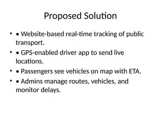 Proposed Solution
• • Website-based real-time tracking of public
transport.
• • GPS-enabled driver app to send live
locations.
• • Passengers see vehicles on map with ETA.
• • Admins manage routes, vehicles, and
monitor delays.
 