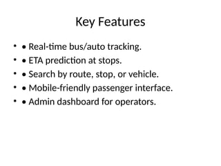 Key Features
• • Real-time bus/auto tracking.
• • ETA prediction at stops.
• • Search by route, stop, or vehicle.
• • Mobile-friendly passenger interface.
• • Admin dashboard for operators.
 