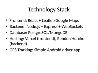 Technology Stack
• Frontend: React + Leaflet/Google Maps
• Backend: Node.js + Express + WebSockets
• Database: PostgreSQL/MongoDB
• Hosting: Vercel (frontend), Render/Heroku
(backend)
• GPS Tracking: Simple Android driver app
 