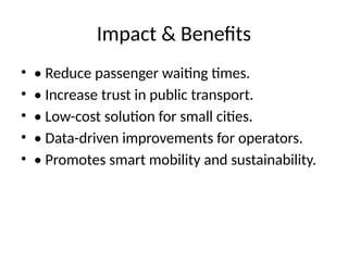 Impact & Benefits
• • Reduce passenger waiting times.
• • Increase trust in public transport.
• • Low-cost solution for small cities.
• • Data-driven improvements for operators.
• • Promotes smart mobility and sustainability.
 