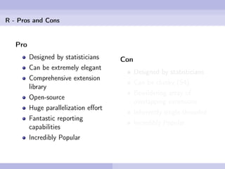 R - Pros and Cons


   Pro
         Designed by statisticians    Con
         Can be extremely elegant
                                            Designed by statisticians
         Comprehensive extension
                                            Can be clunky (S4)
         library
                                            Bewildering array of
         Open-source
                                            overlapping extensions
         Huge parallelization eﬀort
                                            Inherently single-threaded
         Fantastic reporting
                                            Incredibly Popular
         capabilities
         Incredibly Popular
 