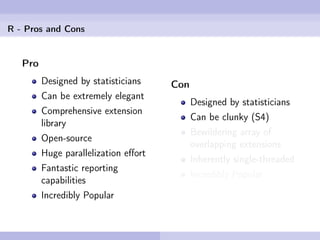 R - Pros and Cons


   Pro
         Designed by statisticians    Con
         Can be extremely elegant
                                            Designed by statisticians
         Comprehensive extension
                                            Can be clunky (S4)
         library
                                            Bewildering array of
         Open-source
                                            overlapping extensions
         Huge parallelization eﬀort
                                            Inherently single-threaded
         Fantastic reporting
                                            Incredibly Popular
         capabilities
         Incredibly Popular
 