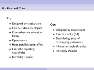 R - Pros and Cons


   Pro
         Designed by statisticians    Con
         Can be extremely elegant
                                            Designed by statisticians
         Comprehensive extension
                                            Can be clunky (S4)
         library
                                            Bewildering array of
         Open-source
                                            overlapping extensions
         Huge parallelization eﬀort
                                            Inherently single-threaded
         Fantastic reporting
                                            Incredibly Popular
         capabilities
         Incredibly Popular
 