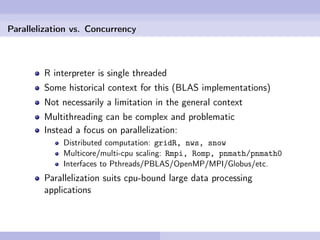 Parallelization vs. Concurrency



        R interpreter is single threaded
        Some historical context for this (BLAS implementations)
        Not necessarily a limitation in the general context
        Multithreading can be complex and problematic
        Instead a focus on parallelization:
             Distributed computation: gridR, nws, snow
             Multicore/multi-cpu scaling: Rmpi, Romp, pnmath/pnmath0
             Interfaces to Pthreads/PBLAS/OpenMP/MPI/Globus/etc.
        Parallelization suits cpu-bound large data processing
        applications
 