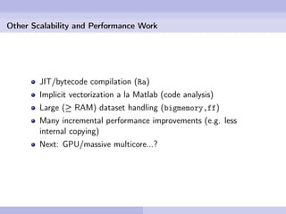 Other Scalability and Performance Work




        JIT/bytecode compilation (Ra)
        Implicit vectorization a la Matlab (code analysis)
        Large (≥ RAM) dataset handling (bigmemory,ff)
        Many incremental performance improvements (e.g. less
        internal copying)
        Next: GPU/massive multicore...?
 