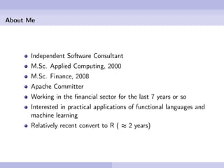 About Me




      Independent Software Consultant
      M.Sc. Applied Computing, 2000
      M.Sc. Finance, 2008
      Apache Committer
      Working in the ﬁnancial sector for the last 7 years or so
      Interested in practical applications of functional languages and
      machine learning
      Relatively recent convert to R ( ≈ 2 years)
 