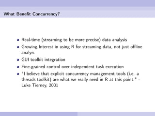 What Beneﬁt Concurrency?




       Real-time (streaming to be more precise) data analysis
       Growing Interest in using R for streaming data, not just oﬄine
       analyis
       GUI toolkit integration
       Fine-grained control over independent task execution
       "I believe that explicit concurrency management tools (i.e. a
       threads toolkit) are what we really need in R at this point." -
       Luke Tierney, 2001
 