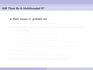 Will There Be A Multithreaded R?


        Short answer is: probably not
        At least not in its current incarnation
        Internal workings of the interpreter not particularly amenable
        to concurrency:
            Functions can manipulate caller state («- vs. <-)
            Lazy evaluation machinery (promises)
            Dynamic State, garbage collection, etc.
            Scoping: global environments
            Management of resources: streams, I/O, connections, sinks
        Implications for current code
        Possibly in the next language evolution (cf. Ihaka?)
        Large amount of work (but potentially do-able)
 