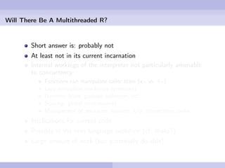 Will There Be A Multithreaded R?


        Short answer is: probably not
        At least not in its current incarnation
        Internal workings of the interpreter not particularly amenable
        to concurrency:
            Functions can manipulate caller state («- vs. <-)
            Lazy evaluation machinery (promises)
            Dynamic State, garbage collection, etc.
            Scoping: global environments
            Management of resources: streams, I/O, connections, sinks
        Implications for current code
        Possibly in the next language evolution (cf. Ihaka?)
        Large amount of work (but potentially do-able)
 