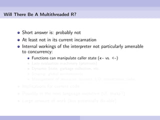 Will There Be A Multithreaded R?


        Short answer is: probably not
        At least not in its current incarnation
        Internal workings of the interpreter not particularly amenable
        to concurrency:
            Functions can manipulate caller state («- vs. <-)
            Lazy evaluation machinery (promises)
            Dynamic State, garbage collection, etc.
            Scoping: global environments
            Management of resources: streams, I/O, connections, sinks
        Implications for current code
        Possibly in the next language evolution (cf. Ihaka?)
        Large amount of work (but potentially do-able)
 