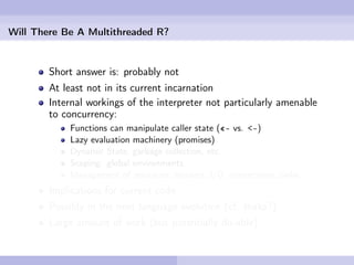 Will There Be A Multithreaded R?


        Short answer is: probably not
        At least not in its current incarnation
        Internal workings of the interpreter not particularly amenable
        to concurrency:
            Functions can manipulate caller state («- vs. <-)
            Lazy evaluation machinery (promises)
            Dynamic State, garbage collection, etc.
            Scoping: global environments
            Management of resources: streams, I/O, connections, sinks
        Implications for current code
        Possibly in the next language evolution (cf. Ihaka?)
        Large amount of work (but potentially do-able)
 