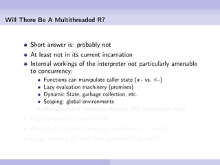 Will There Be A Multithreaded R?


        Short answer is: probably not
        At least not in its current incarnation
        Internal workings of the interpreter not particularly amenable
        to concurrency:
            Functions can manipulate caller state («- vs. <-)
            Lazy evaluation machinery (promises)
            Dynamic State, garbage collection, etc.
            Scoping: global environments
            Management of resources: streams, I/O, connections, sinks
        Implications for current code
        Possibly in the next language evolution (cf. Ihaka?)
        Large amount of work (but potentially do-able)
 