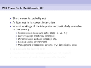 Will There Be A Multithreaded R?


        Short answer is: probably not
        At least not in its current incarnation
        Internal workings of the interpreter not particularly amenable
        to concurrency:
            Functions can manipulate caller state («- vs. <-)
            Lazy evaluation machinery (promises)
            Dynamic State, garbage collection, etc.
            Scoping: global environments
            Management of resources: streams, I/O, connections, sinks
        Implications for current code
        Possibly in the next language evolution (cf. Ihaka?)
        Large amount of work (but potentially do-able)
 