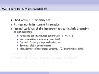 Will There Be A Multithreaded R?


        Short answer is: probably not
        At least not in its current incarnation
        Internal workings of the interpreter not particularly amenable
        to concurrency:
            Functions can manipulate caller state («- vs. <-)
            Lazy evaluation machinery (promises)
            Dynamic State, garbage collection, etc.
            Scoping: global environments
            Management of resources: streams, I/O, connections, sinks
        Implications for current code
        Possibly in the next language evolution (cf. Ihaka?)
        Large amount of work (but potentially do-able)
 