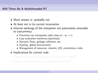 Will There Be A Multithreaded R?


        Short answer is: probably not
        At least not in its current incarnation
        Internal workings of the interpreter not particularly amenable
        to concurrency:
            Functions can manipulate caller state («- vs. <-)
            Lazy evaluation machinery (promises)
            Dynamic State, garbage collection, etc.
            Scoping: global environments
            Management of resources: streams, I/O, connections, sinks
        Implications for current code
        Possibly in the next language evolution (cf. Ihaka?)
        Large amount of work (but potentially do-able)
 