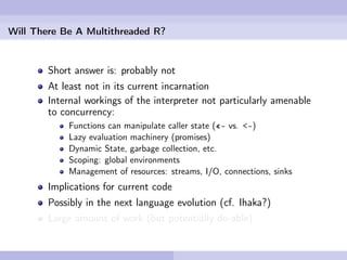 Will There Be A Multithreaded R?


        Short answer is: probably not
        At least not in its current incarnation
        Internal workings of the interpreter not particularly amenable
        to concurrency:
            Functions can manipulate caller state («- vs. <-)
            Lazy evaluation machinery (promises)
            Dynamic State, garbage collection, etc.
            Scoping: global environments
            Management of resources: streams, I/O, connections, sinks
        Implications for current code
        Possibly in the next language evolution (cf. Ihaka?)
        Large amount of work (but potentially do-able)
 