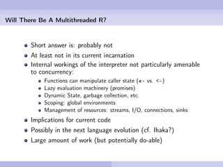 Will There Be A Multithreaded R?


        Short answer is: probably not
        At least not in its current incarnation
        Internal workings of the interpreter not particularly amenable
        to concurrency:
            Functions can manipulate caller state («- vs. <-)
            Lazy evaluation machinery (promises)
            Dynamic State, garbage collection, etc.
            Scoping: global environments
            Management of resources: streams, I/O, connections, sinks
        Implications for current code
        Possibly in the next language evolution (cf. Ihaka?)
        Large amount of work (but potentially do-able)
 