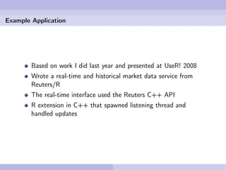 Example Application




        Based on work I did last year and presented at UseR! 2008
        Wrote a real-time and historical market data service from
        Reuters/R
        The real-time interface used the Reuters C++ API
        R extension in C++ that spawned listening thread and
        handled updates
 