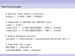 Real-Time Example


   # Specify field names to retrieve
   fields <- c("BID","ASK","TIMCOR")

   # Subscribe to EUR/USD and GBP/USD ticks
   items <- list()
   items[[1]] <- c("IDN_SELECTFEED", "EUR=", fields)
   items[[2]] <- c("IDN_SELECTFEED", "GBP=", fields)

   # Simple Callback Function
   callback <- function(df) { print(paste("Received",df)) }

   # Subscribe for 1 hour
   ONE_HOUR <- 1000*(60)^2
   rsub(ONE_HOUR, items, callback)
 