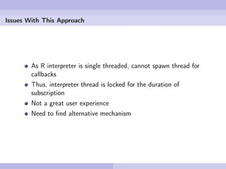 Issues With This Approach




        As R interpreter is single threaded, cannot spawn thread for
        callbacks
        Thus, interpreter thread is locked for the duration of
        subscription
        Not a great user experience
        Need to ﬁnd alternative mechanism
 