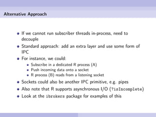 Alternative Approach



        If we cannot run subscriber threads in-process, need to
        decouple
        Standard approach: add an extra layer and use some form of
        IPC
        For instance, we could:
            Subscribe in a dedicated R process (A)
            Push incoming data onto a socket
            R process (B) reads from a listening socket
        Sockets could also be another IPC primitive, e.g. pipes
        Also note that R supports asynchronous I/O (?isIncomplete)
        Look at the ibrokers package for examples of this
 