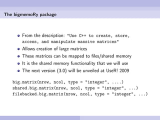 The bigmemoRy package



       From the description: "Use C++ to create, store,
       access, and manipulate massive matrices"
       Allows creation of large matrices
       These matrices can be mapped to ﬁles/shared memory
       It is the shared memory functionality that we will use
       The next version (3.0) will be unveiled at UseR! 2009

   big.matrix(nrow, ncol, type = "integer", ....)
   shared.big.matrix(nrow, ncol, type = "integer", ...)
   filebacked.big.matrix(nrow, ncol, type = "integer", ...)
 