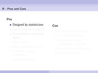 R - Pros and Cons


   Pro
         Designed by statisticians    Con
         Can be extremely elegant
                                            Designed by statisticians
         Comprehensive extension
                                            Can be clunky (S4)
         library
                                            Bewildering array of
         Open-source
                                            overlapping extensions
         Huge parallelization eﬀort
                                            Inherently single-threaded
         Fantastic reporting
                                            Incredibly Popular
         capabilities
         Incredibly Popular
 
